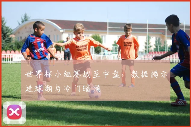 世界杯小组赛战至中盘，数据揭示进球潮与冷门暗涌