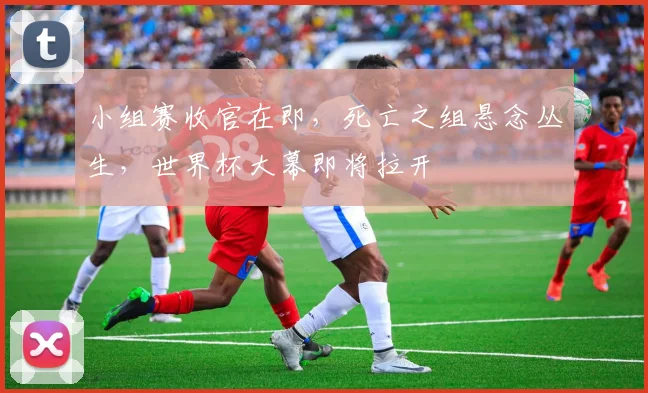 小组赛收官在即，死亡之组悬念丛生，世界杯大幕即将拉开