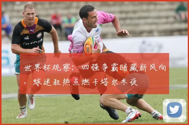 世界杯观察：四强争霸暗藏新风向，球迷狂热点燃卡塔尔冬夜