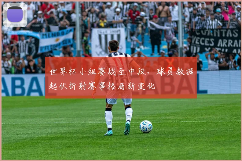 世界杯小组赛战至中段，球员数据起伏折射赛事格局新变化
