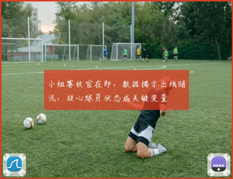 小组赛收官在即，数据揭示出线暗流，核心球员状态成关键变量