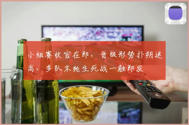 小组赛收官在即，晋级形势扑朔迷离，多队末轮生死战一触即发