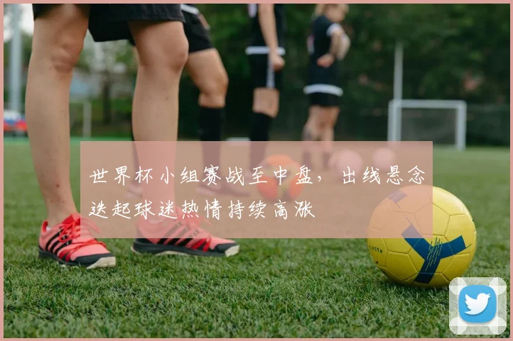 世界杯小组赛战至中盘，出线悬念迭起球迷热情持续高涨